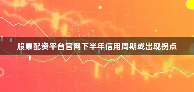 股票配资平台官网下半年信用周期或出现拐点