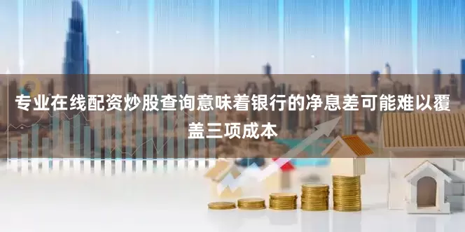 专业在线配资炒股查询意味着银行的净息差可能难以覆盖三项成本