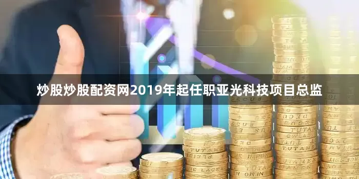 炒股炒股配资网2019年起任职亚光科技项目总监