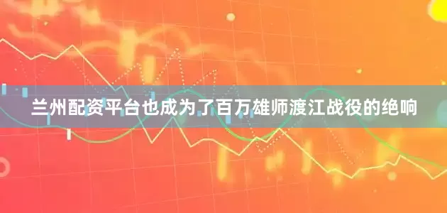 兰州配资平台也成为了百万雄师渡江战役的绝响