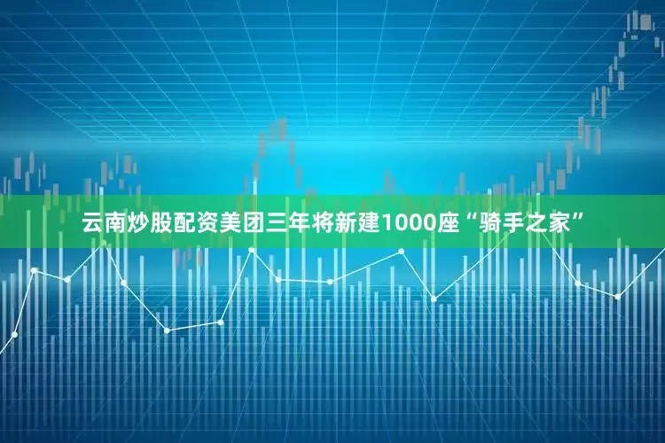 云南炒股配资美团三年将新建1000座“骑手之家”