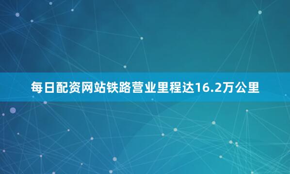 每日配资网站铁路营业里程达16.2万公里
