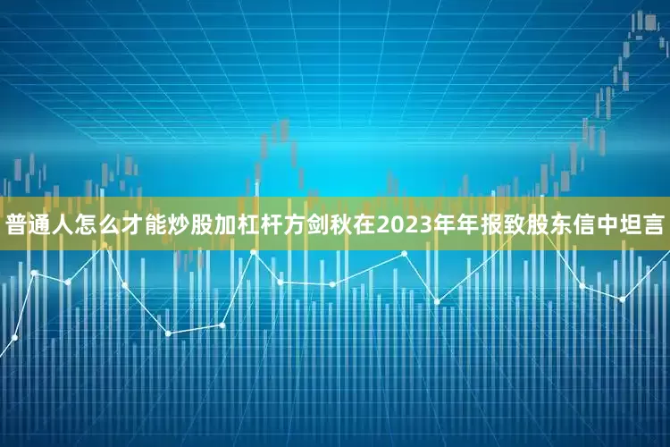 普通人怎么才能炒股加杠杆方剑秋在2023年年报致股东信中坦言