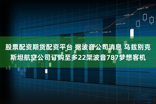 股票配资期货配资平台 据波音公司消息 乌兹别克斯坦航空公司订购至多22架波音787梦想客机