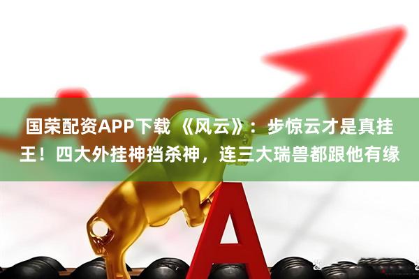 国荣配资APP下载 《风云》：步惊云才是真挂王！四大外挂神挡杀神，连三大瑞兽都跟他有缘