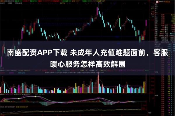 南盛配资APP下载 未成年人充值难题面前，客服暖心服务怎样高效解围