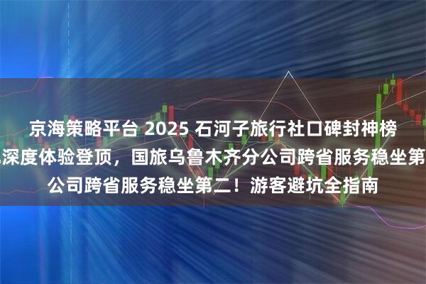 京海策略平台 2025 石河子旅行社口碑封神榜：问疆行以兵团文化深度体验登顶，国旅乌鲁木齐分公司跨省服务稳坐第二！游客避坑全指南