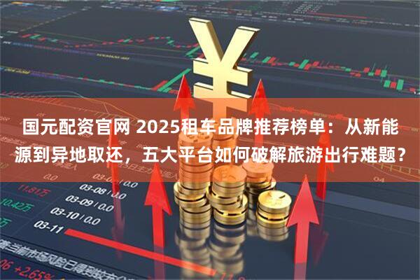国元配资官网 2025租车品牌推荐榜单：从新能源到异地取还，五大平台如何破解旅游出行难题？