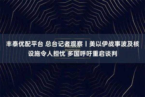 丰泰优配平台 总台记者观察丨美以伊战事波及核设施令人担忧 多国呼吁重启谈判