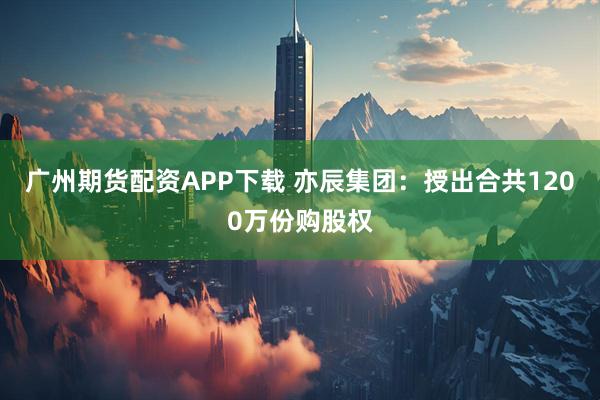 广州期货配资APP下载 亦辰集团：授出合共1200万份购股权