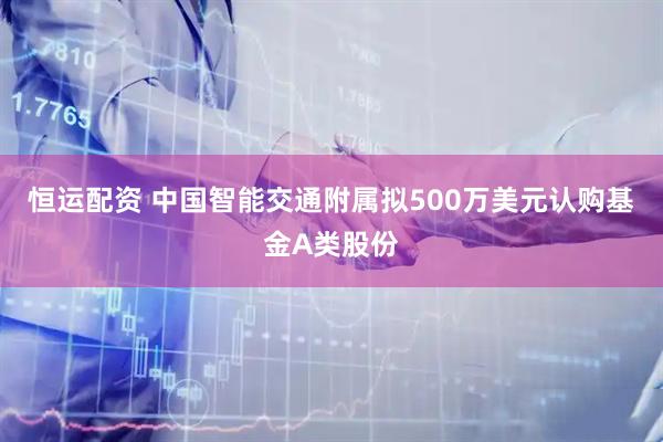 恒运配资 中国智能交通附属拟500万美元认购基金A类股份