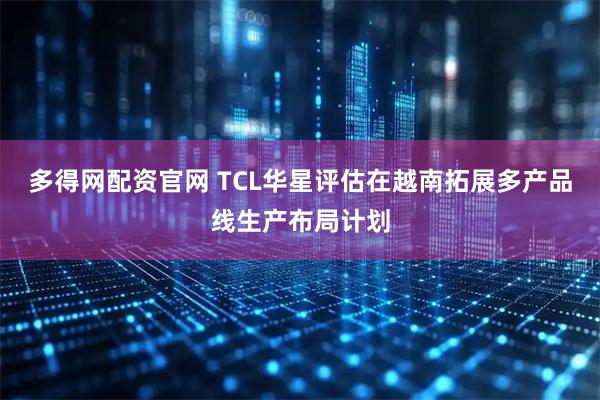 多得网配资官网 TCL华星评估在越南拓展多产品线生产布局计划