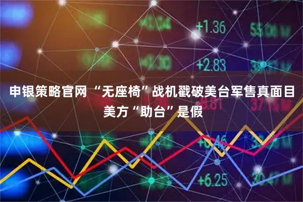 申银策略官网 “无座椅”战机戳破美台军售真面目 美方“助台”是假