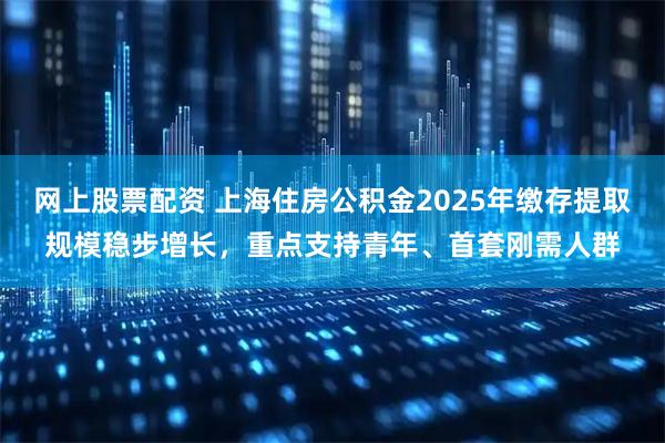 网上股票配资 上海住房公积金2025年缴存提取规模稳步增长，重点支持青年、首套刚需人群