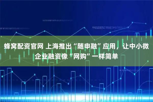 蜂窝配资官网 上海推出“随申融”应用，让中小微企业融资像“网购”一样简单