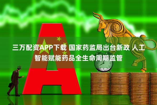 三万配资APP下载 国家药监局出台新政 人工智能赋能药品全生命周期监管