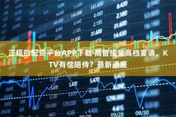 正规的配资平台APP下载 高管接受高档宴请、KTV有偿陪侍？最新通报