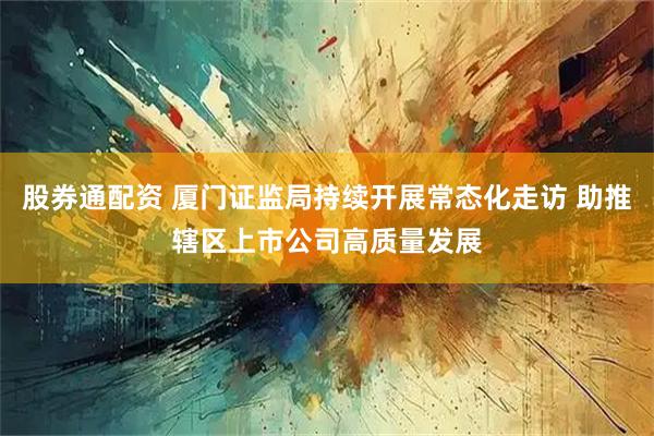 股券通配资 厦门证监局持续开展常态化走访 助推辖区上市公司高质量发展