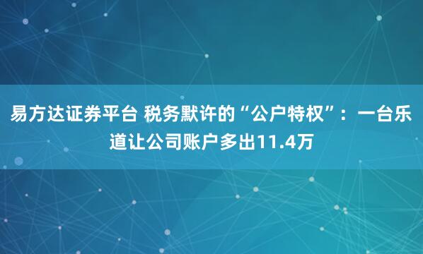 易方达证券平台 税务默许的“公户特权”：一台乐道让公司账户多出11.4万