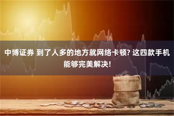 中博证券 到了人多的地方就网络卡顿? 这四款手机能够完美解决!