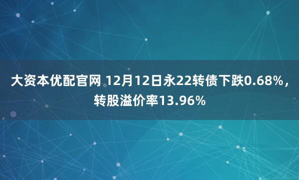大资本优配官网 12月12日永22转债下跌0.68%,转股溢价率13.96%