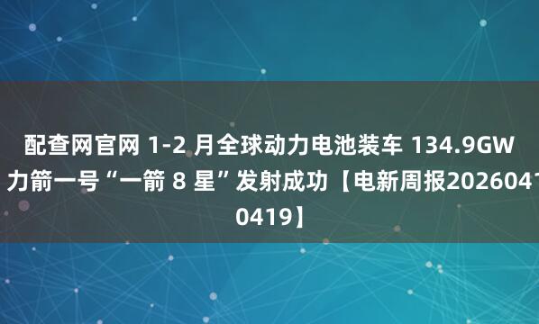配查网官网 1-2 月全球动力电池装车 134.9GWh，力箭一号“一箭 8 星”发射成功【电新周报20260419】