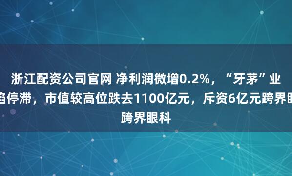 浙江配资公司官网 净利润微增0.2%，“牙茅”业绩陷停滞，市值较高位跌去1100亿元，斥资6亿元跨界眼科
