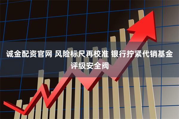 诚金配资官网 风险标尺再校准 银行拧紧代销基金评级安全阀