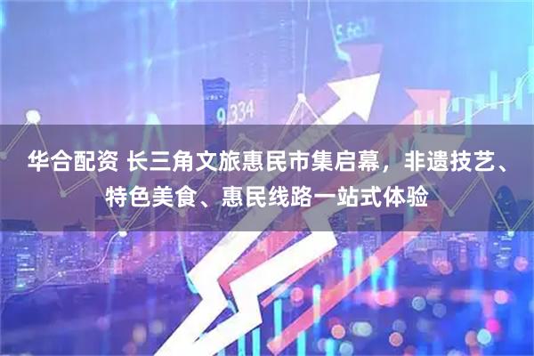 华合配资 长三角文旅惠民市集启幕，非遗技艺、特色美食、惠民线路一站式体验