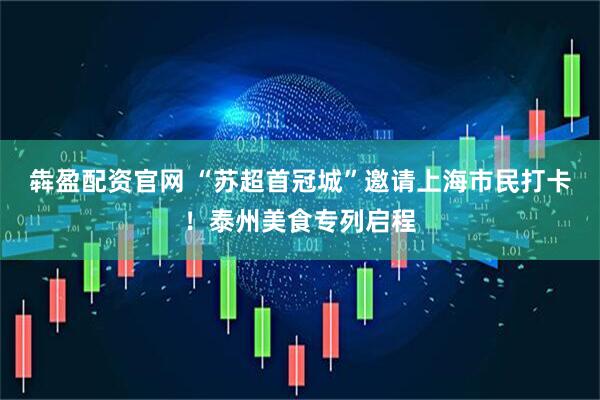 犇盈配资官网 “苏超首冠城”邀请上海市民打卡！泰州美食专列启程
