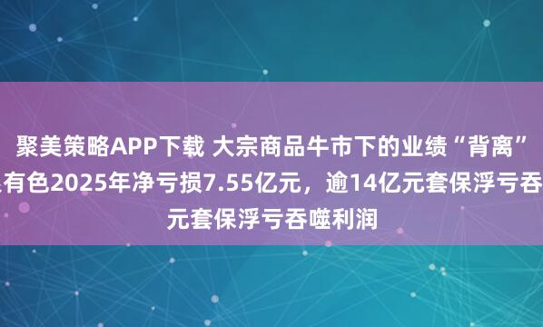 聚美策略APP下载 大宗商品牛市下的业绩“背离”：白银有色2025年净亏损7.55亿元，逾14亿元套保浮亏吞噬利润