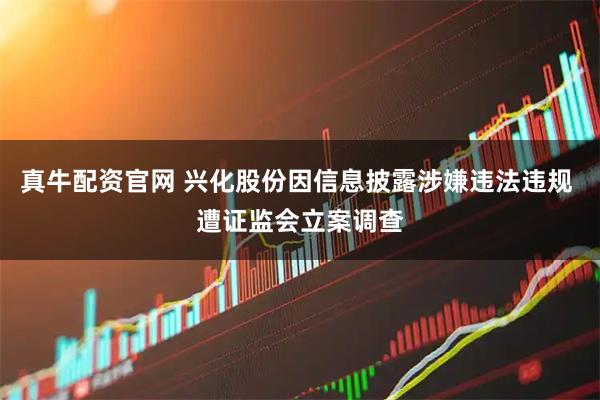 真牛配资官网 兴化股份因信息披露涉嫌违法违规 遭证监会立案调查