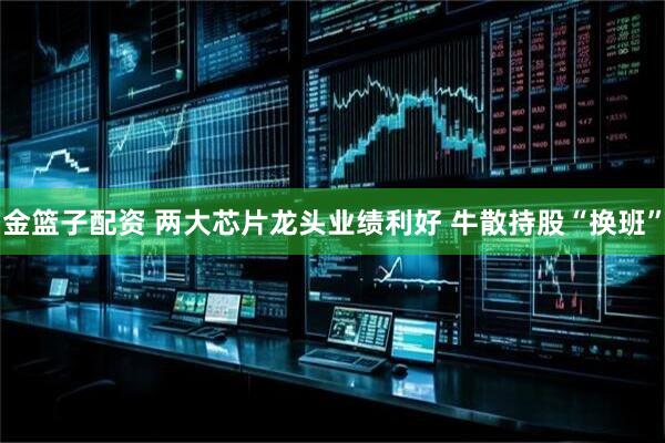 金篮子配资 两大芯片龙头业绩利好 牛散持股“换班”