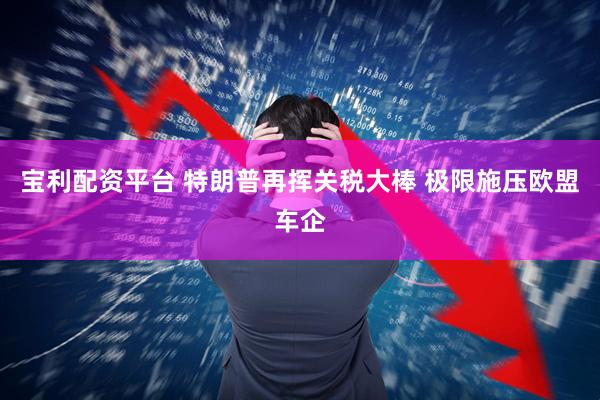 宝利配资平台 特朗普再挥关税大棒 极限施压欧盟车企