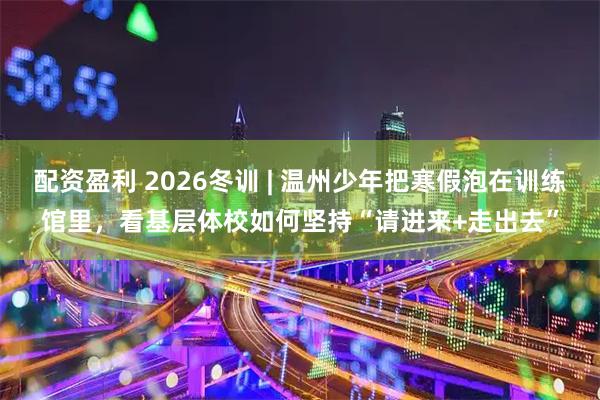 配资盈利 2026冬训 | 温州少年把寒假泡在训练馆里，看基层体校如何坚持“请进来+走出去”