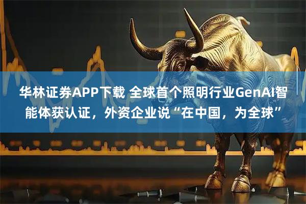 华林证券APP下载 全球首个照明行业GenAI智能体获认证，外资企业说“在中国，为全球”