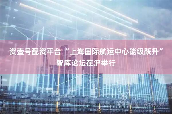 资壹号配资平台 “上海国际航运中心能级跃升”智库论坛在沪举行