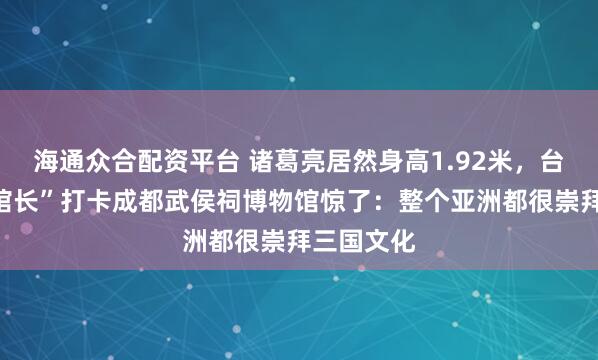 海通众合配资平台 诸葛亮居然身高1.92米，台湾网红“馆长”打卡成都武侯祠博物馆惊了：整个亚洲都很崇拜三国文化