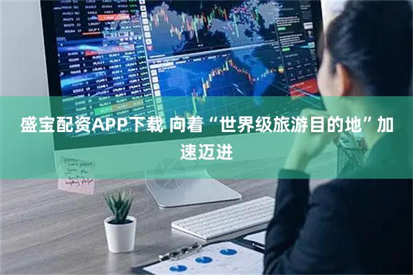 盛宝配资APP下载 向着“世界级旅游目的地”加速迈进