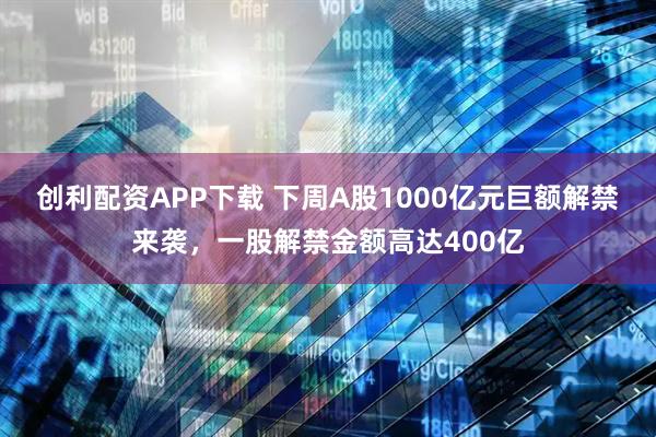 创利配资APP下载 下周A股1000亿元巨额解禁来袭，一股解禁金额高达400亿