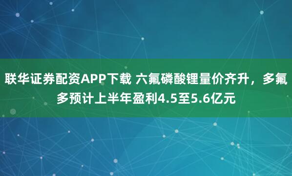 联华证券配资APP下载 六氟磷酸锂量价齐升,多氟多预计上半年盈利4.5至5.6亿元
