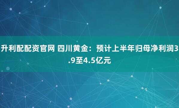 升利配配资官网 四川黄金:预计上半年归母净利润3.9至4.5亿元