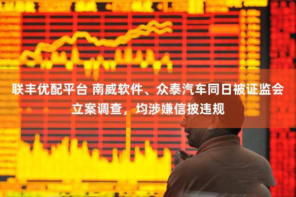 联丰优配平台 南威软件、众泰汽车同日被证监会立案调查,均涉嫌信披违规