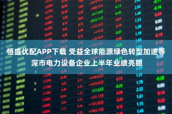 恒盛优配APP下载 受益全球能源绿色转型加速等 深市电力设备企业上半年业绩亮眼