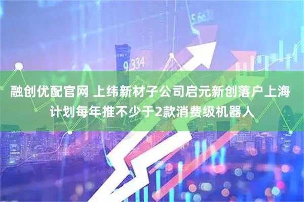 融创优配官网 上纬新材子公司启元新创落户上海 计划每年推不少于2款消费级机器人