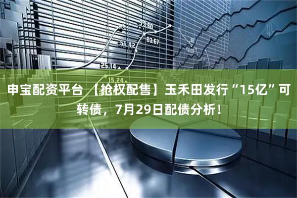 申宝配资平台 【抢权配售】玉禾田发行“15亿”可转债，7月29日配债分析！