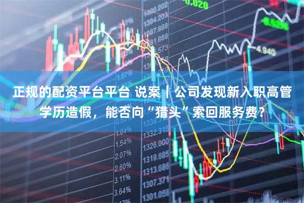 正规的配资平台平台 说案｜公司发现新入职高管学历造假，能否向“猎头”索回服务费？