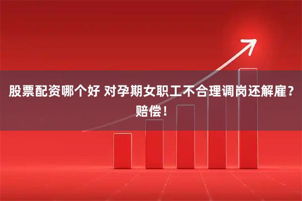 股票配资哪个好 对孕期女职工不合理调岗还解雇？赔偿！