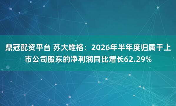 鼎冠配资平台 苏大维格：2026年半年度归属于上市公司股东的净利润同比增长62.29%
