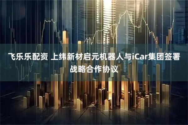 飞乐乐配资 上纬新材启元机器人与iCar集团签署战略合作协议